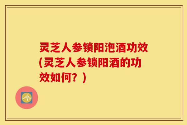 灵芝人参锁阳泡酒功效(灵芝人参锁阳酒的功效如何？)