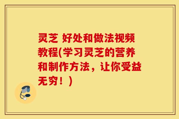 灵芝 好处和做法视频教程(学习灵芝的营养和制作方法，让你受益无穷！)