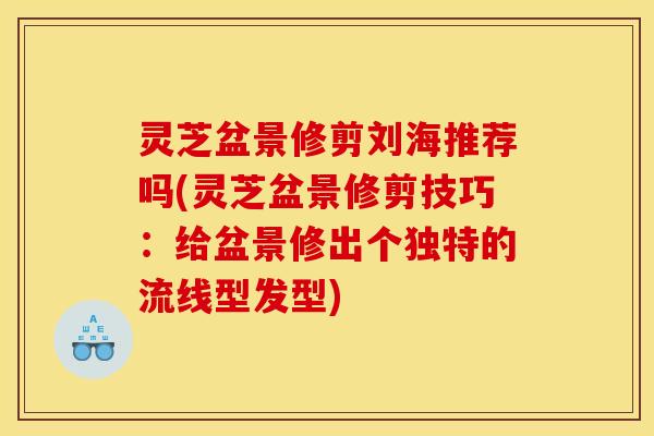 灵芝盆景修剪刘海推荐吗(灵芝盆景修剪技巧：给盆景修出个独特的流线型发型)