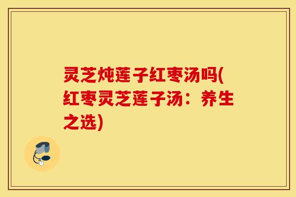 灵芝炖莲子红枣汤吗(红枣灵芝莲子汤：养生之选)