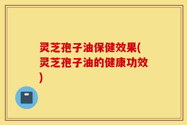 灵芝孢子油保健效果(灵芝孢子油的健康功效)