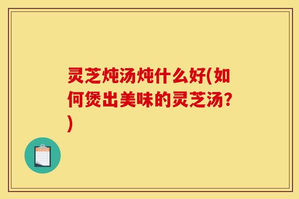 灵芝炖汤炖什么好(如何煲出美味的灵芝汤？)
