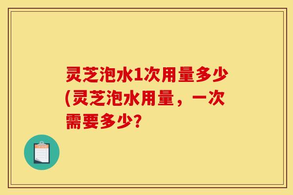 灵芝泡水1次用量多少(灵芝泡水用量	，一次需要多少？