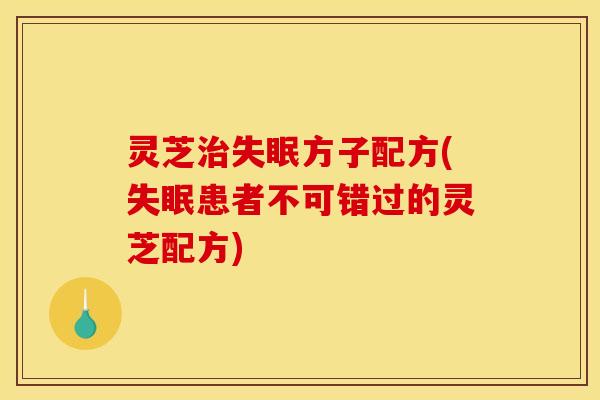 灵芝治失眠方子配方(失眠患者不可错过的灵芝配方)