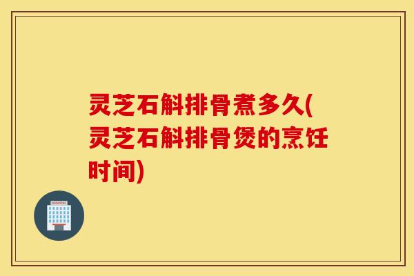 灵芝石斛排骨煮多久(灵芝石斛排骨煲的烹饪时间)