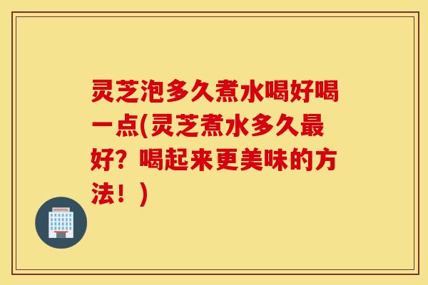 灵芝泡多久煮水喝好喝一点(灵芝煮水多久最好？喝起来更美味的方法！)