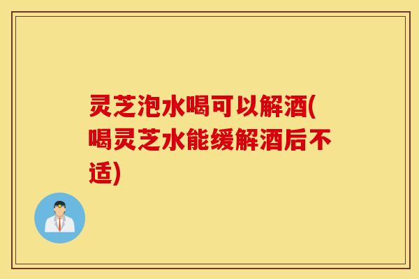 灵芝泡水喝可以解酒(喝灵芝水能缓解酒后不适)