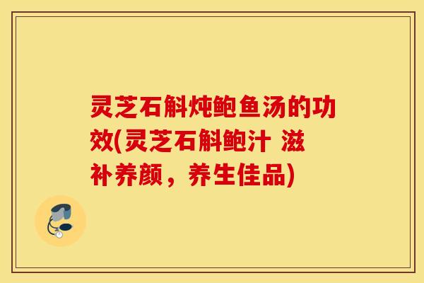 灵芝石斛炖鲍鱼汤的功效(灵芝石斛鲍汁 滋补养颜	，养生佳品)
