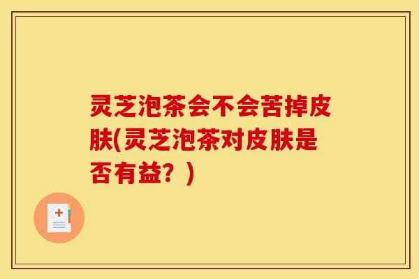 灵芝泡茶会不会苦掉皮肤(灵芝泡茶对皮肤是否有益？)