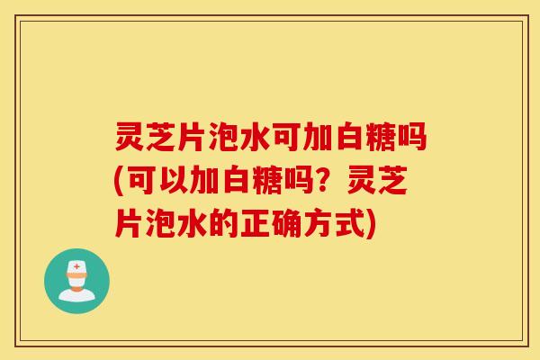 灵芝片泡水可加白糖吗(可以加白糖吗？灵芝片泡水的正确方式)