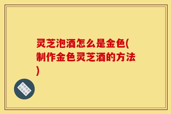 灵芝泡酒怎么是金色(制作金色灵芝酒的方法)