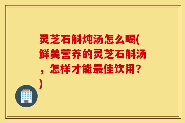 灵芝石斛炖汤怎么喝(鲜美营养的灵芝石斛汤，怎样才能最佳饮用？)