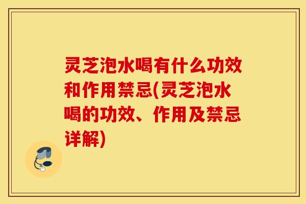 灵芝泡水喝有什么功效和作用禁忌(灵芝泡水喝的功效、作用及禁忌详解)