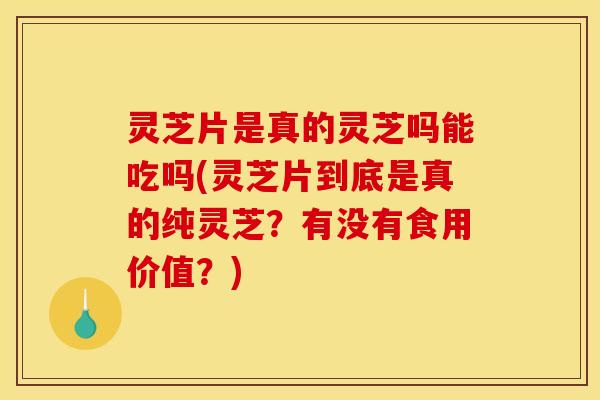 灵芝片是真的灵芝吗能吃吗(灵芝片到底是真的纯灵芝？有没有食用价值？)