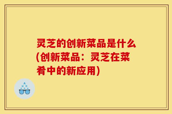 灵芝的创新菜品是什么(创新菜品：灵芝在菜肴中的新应用)