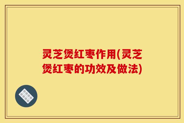 灵芝煲红枣作用(灵芝煲红枣的功效及做法)