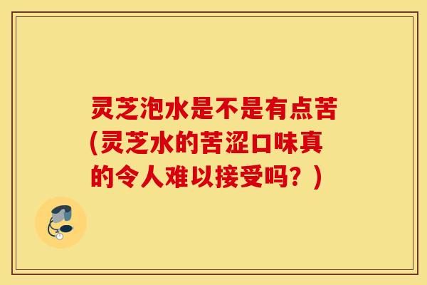 灵芝泡水是不是有点苦(灵芝水的苦涩口味真的令人难以接受吗？)