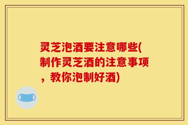 灵芝泡酒要注意哪些(制作灵芝酒的注意事项	，教你泡制好酒)