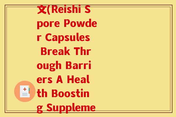 破壁灵芝孢子粉胶囊英文(Reishi Spore Powder Capsules Break Through Barriers A Health Boosting Supplement)