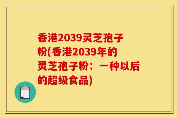香港2039灵芝孢子粉(香港2039年的灵芝孢子粉：一种以后的超级食品)