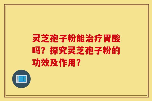 灵芝孢子粉能治疗胃酸吗？探究灵芝孢子粉的功效及作用？