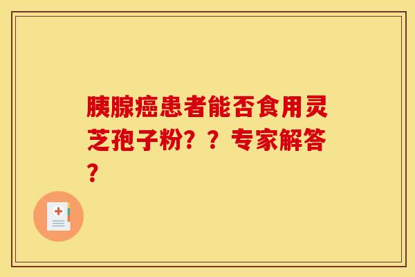 胰腺癌患者能否食用灵芝孢子粉??专家解答? 胰腺癌患者能否食用灵芝孢子粉??专家解答?