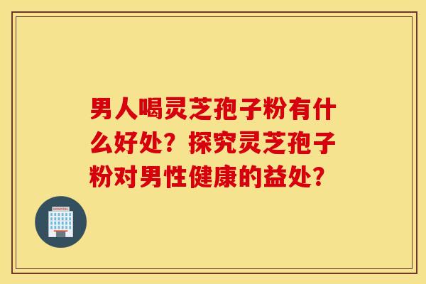 男人喝灵芝孢子粉有什么好处？探究灵芝孢子粉对男性健康的益处？