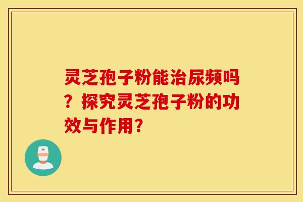 灵芝孢子粉能治尿频吗？探究灵芝孢子粉的功效与作用？