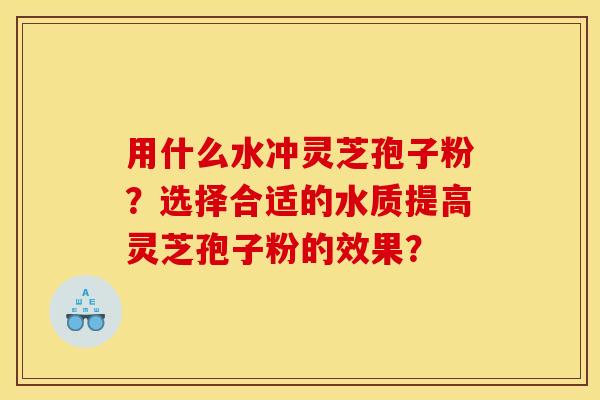 用什么水冲灵芝孢子粉?选择合适的水质提高灵芝孢子粉的效果? 用什么水冲灵芝孢子粉?选择合适的水质提高灵芝孢子粉的效果?
