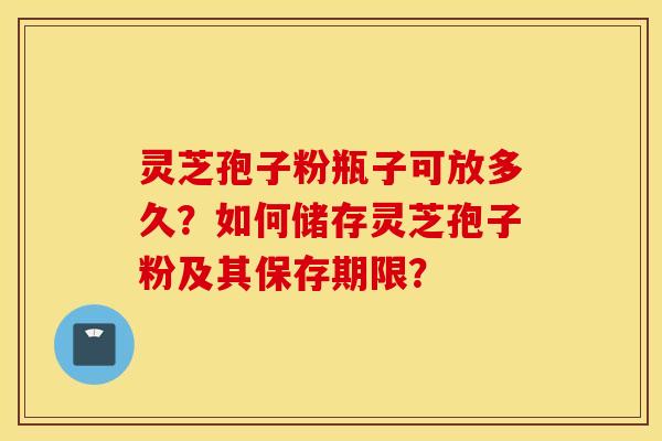 灵芝孢子粉瓶子可放多久？如何储存灵芝孢子粉及其保存期限？