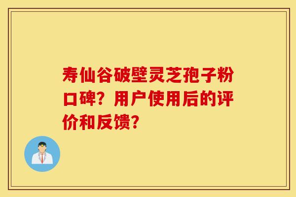 寿仙谷破壁灵芝孢子粉口碑?用户使用后的评价和反馈? 寿仙谷破壁灵芝孢子粉口碑?用户使用后的评价和反馈?