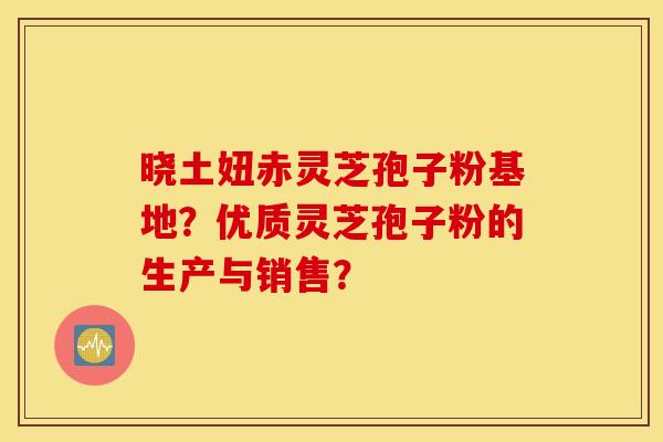 晓土妞赤灵芝孢子粉基地？优质灵芝孢子粉的生产与销售？