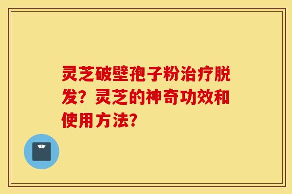 灵芝破壁孢子粉治疗脱发？灵芝的神奇功效和使用方法？