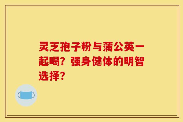 灵芝孢子粉与蒲公英一起喝?强身健体的明智选择? 灵芝孢子粉与蒲公英一起喝?强身健体的明智选择?