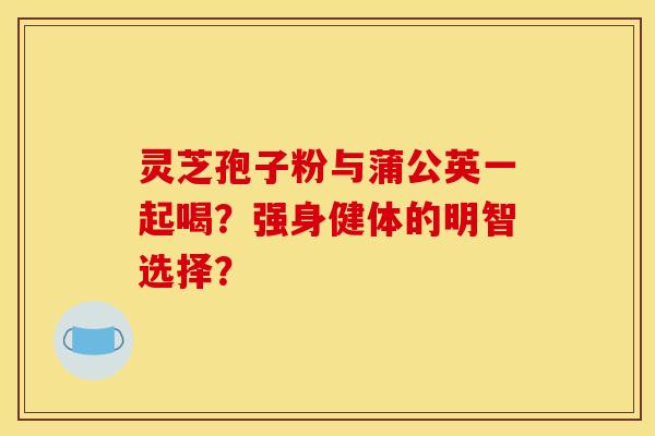 灵芝孢子粉与蒲公英一起喝？强身健体的明智选择？