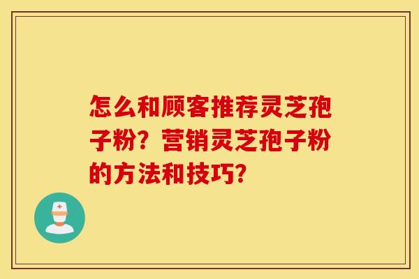 怎么和顾客推荐灵芝孢子粉？营销灵芝孢子粉的方法和技巧？