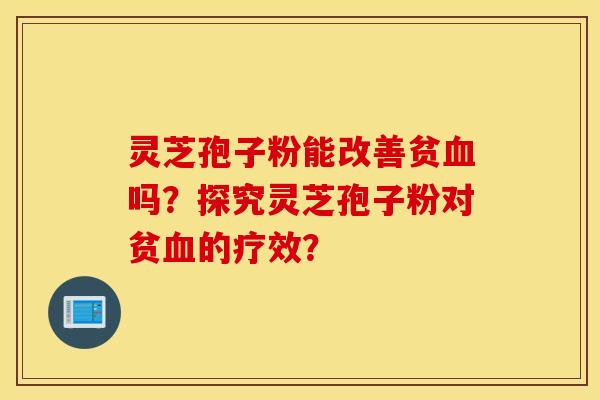 灵芝孢子粉能改善贫血吗？探究灵芝孢子粉对贫血的疗效？