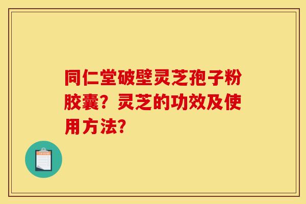 同仁堂破壁灵芝孢子粉胶囊？灵芝的功效及使用方法？