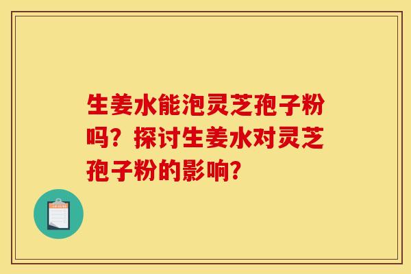 生姜水能泡灵芝孢子粉吗?探讨生姜水对灵芝孢子粉的影响? 生姜水能泡灵芝孢子粉吗?探讨生姜水对灵芝孢子粉的影响?