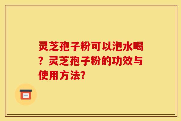 灵芝孢子粉可以泡水喝?灵芝孢子粉的功效与使用方法? 灵芝孢子粉可以泡水喝?灵芝孢子粉的功效与使用方法?