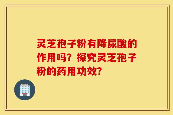 灵芝孢子粉有降尿酸的作用吗？探究灵芝孢子粉的药用功效？