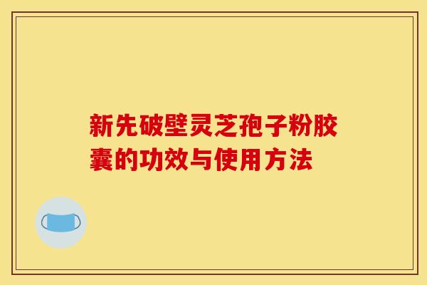 新先破壁灵芝孢子粉胶囊的功效与使用方法