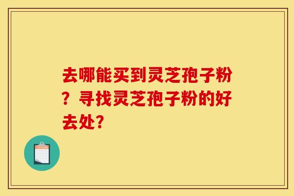 去哪能买到灵芝孢子粉？寻找灵芝孢子粉的好去处？