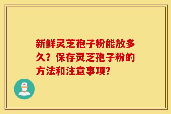 新鲜灵芝孢子粉能放多久？保存灵芝孢子粉的方法和注意事项？