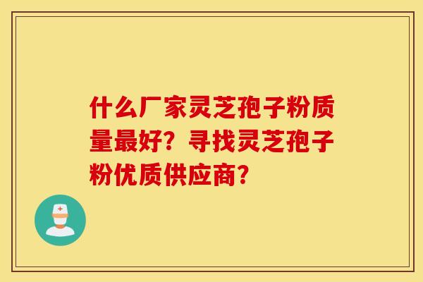 什么厂家灵芝孢子粉质量最好？寻找灵芝孢子粉优质供应商？