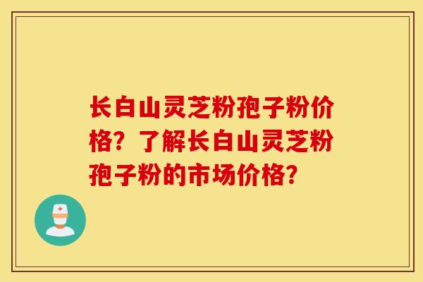 长白山灵芝粉孢子粉价格？了解长白山灵芝粉孢子粉的市场价格？