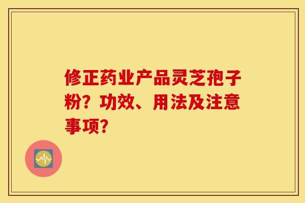 修正药业产品灵芝孢子粉？功效、用法及注意事项？