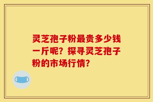 灵芝孢子粉最贵多少钱一斤呢？探寻灵芝孢子粉的市场行情？