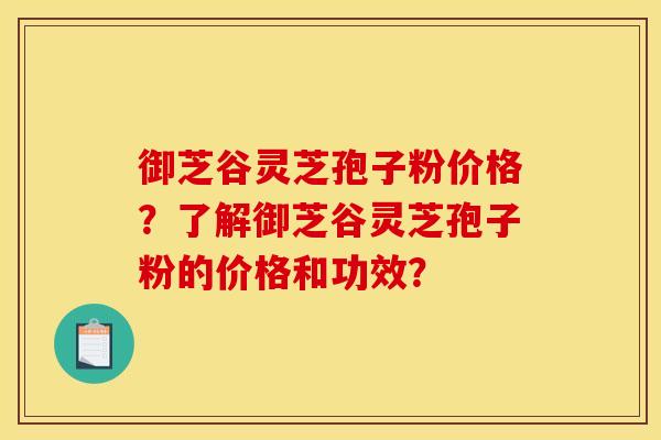 御芝谷灵芝孢子粉价格？了解御芝谷灵芝孢子粉的价格和功效？