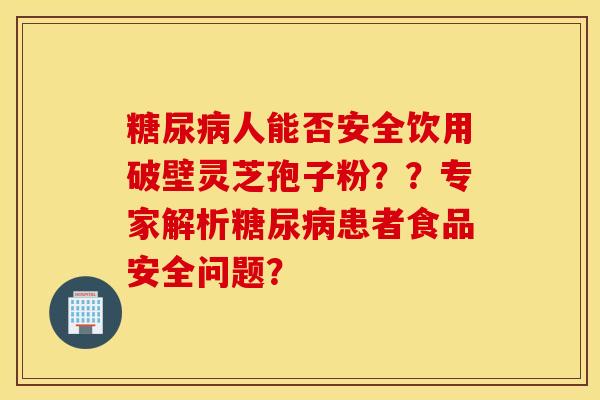 糖尿病人能否安全饮用破壁灵芝孢子粉？？专家解析糖尿病患者食品安全问题？